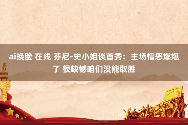 ai换脸 在线 芬尼-史小姐谈首秀：主场憎恶燃爆了 很缺憾咱们没能取胜
