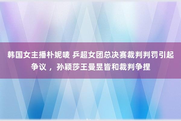 韩国女主播朴妮唛 乒超女团总决赛裁判判罚引起争议 ，孙颖莎王曼昱皆和裁判争捏