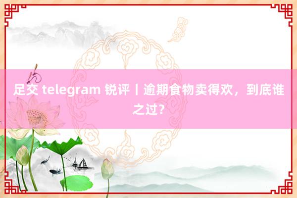 足交 telegram 锐评丨逾期食物卖得欢，到底谁之过？