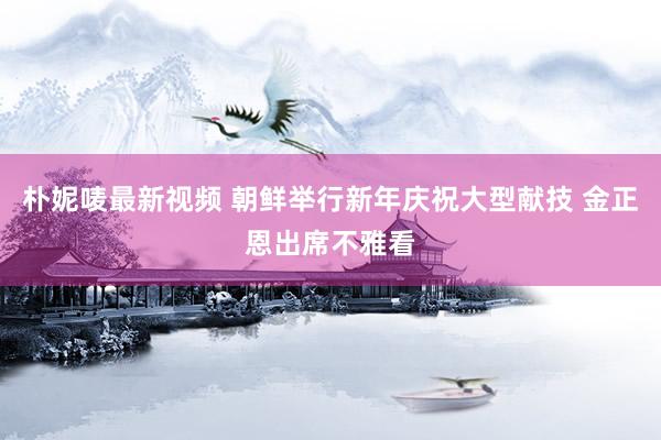 朴妮唛最新视频 朝鲜举行新年庆祝大型献技 金正恩出席不雅看