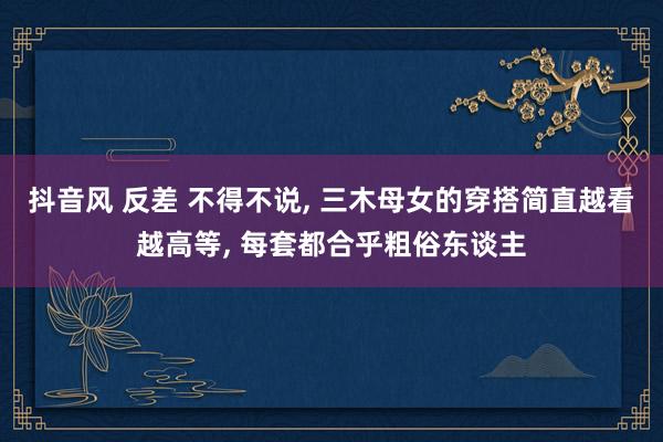 抖音风 反差 不得不说， 三木母女的穿搭简直越看越高等， 每套都合乎粗俗东谈主