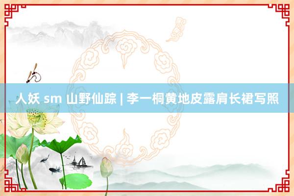 人妖 sm 山野仙踪 | 李一桐黄地皮露肩长裙写照