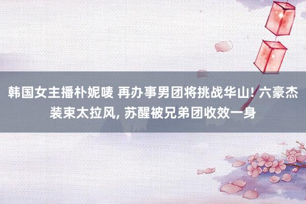 韩国女主播朴妮唛 再办事男团将挑战华山! 六豪杰装束太拉风， 苏醒被兄弟团收效一身