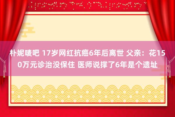 朴妮唛吧 17岁网红抗癌6年后离世 父亲：花150万元诊治没保住 医师说撑了6年是个遗址