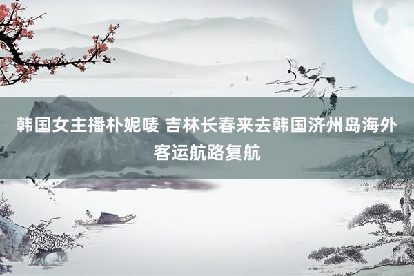 韩国女主播朴妮唛 吉林长春来去韩国济州岛海外客运航路复航
