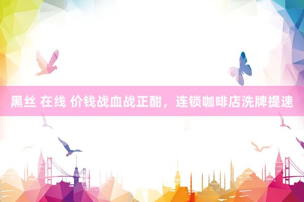 黑丝 在线 价钱战血战正酣，连锁咖啡店洗牌提速
