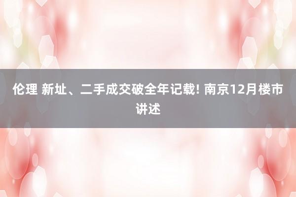 伦理 新址、二手成交破全年记载! 南京12月楼市讲述