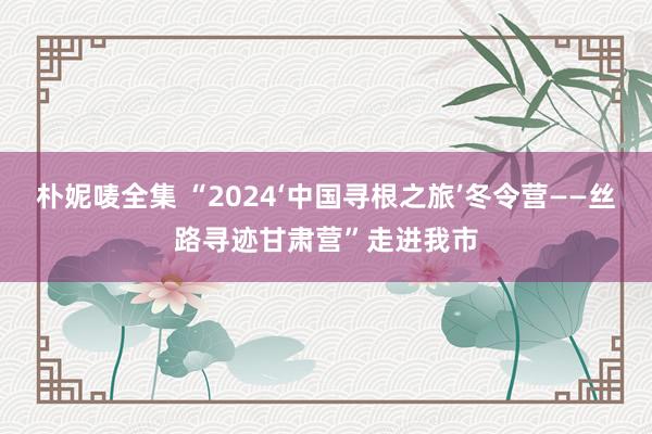 朴妮唛全集 “2024‘中国寻根之旅’冬令营——丝路寻迹甘肃营”走进我市