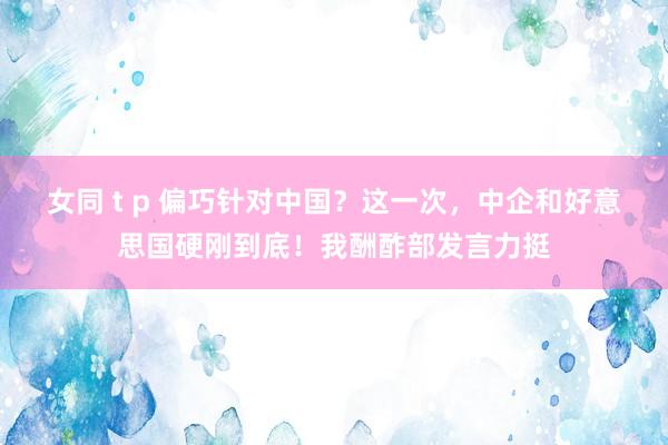 女同 t p 偏巧针对中国？这一次，中企和好意思国硬刚到底！我酬酢部发言力挺