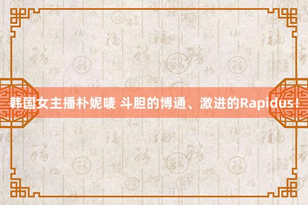 韩国女主播朴妮唛 斗胆的博通、激进的Rapidus！