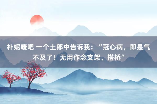 朴妮唛吧 一个土郎中告诉我：“冠心病，即是气不及了！无用作念支架、搭桥”