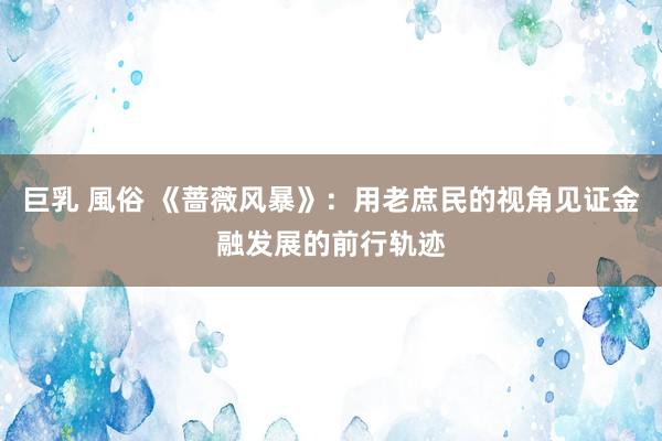 巨乳 風俗 《蔷薇风暴》：用老庶民的视角见证金融发展的前行轨迹