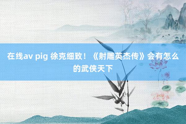 在线av pig 徐克细致！《射雕英杰传》会有怎么的武侠天下