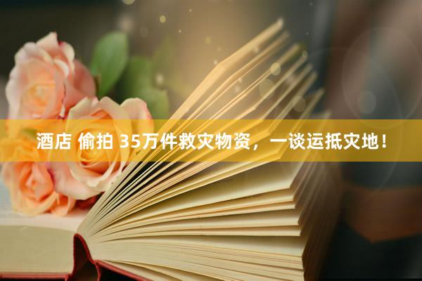 酒店 偷拍 35万件救灾物资，一谈运抵灾地！