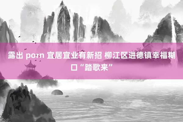 露出 porn 宜居宜业有新招 柳江区进德镇幸福糊口“踏歌来”
