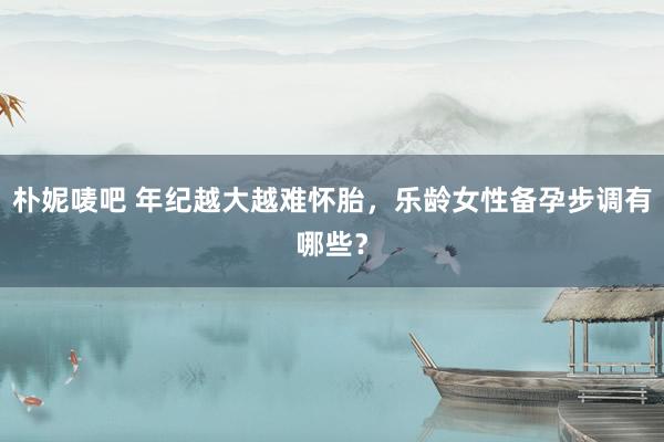 朴妮唛吧 年纪越大越难怀胎，乐龄女性备孕步调有哪些？