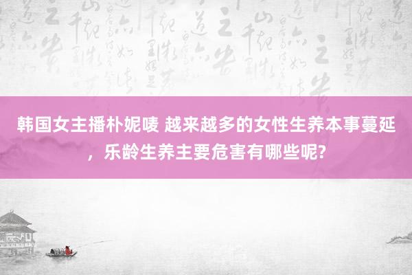 韩国女主播朴妮唛 越来越多的女性生养本事蔓延，乐龄生养主要危害有哪些呢?