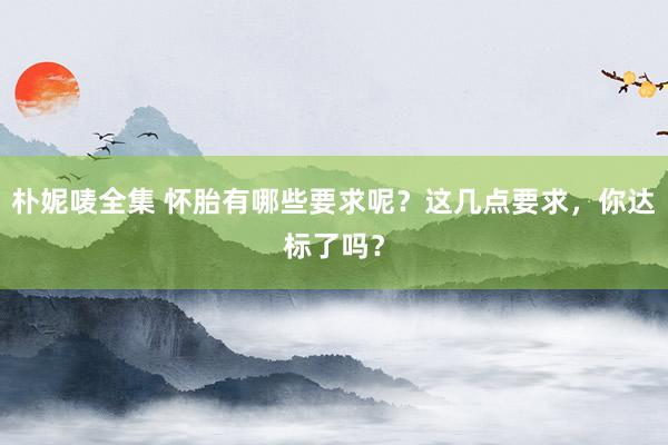 朴妮唛全集 怀胎有哪些要求呢？这几点要求，你达标了吗？