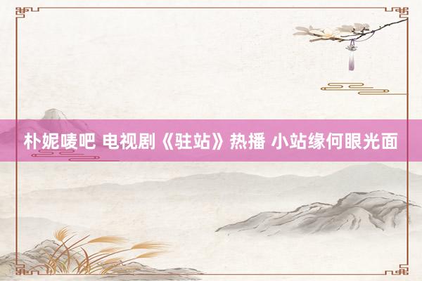 朴妮唛吧 电视剧《驻站》热播 小站缘何眼光面
