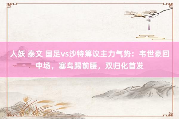 人妖 泰文 国足vs沙特筹议主力气势：韦世豪回中场，塞鸟踢前腰，双归化首发