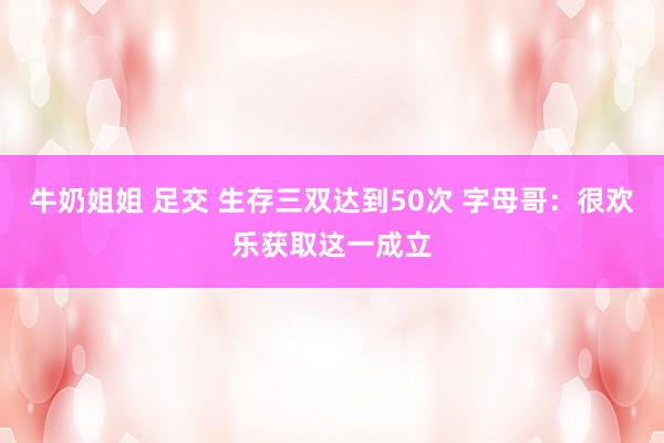 牛奶姐姐 足交 生存三双达到50次 字母哥：很欢乐获取这一成立
