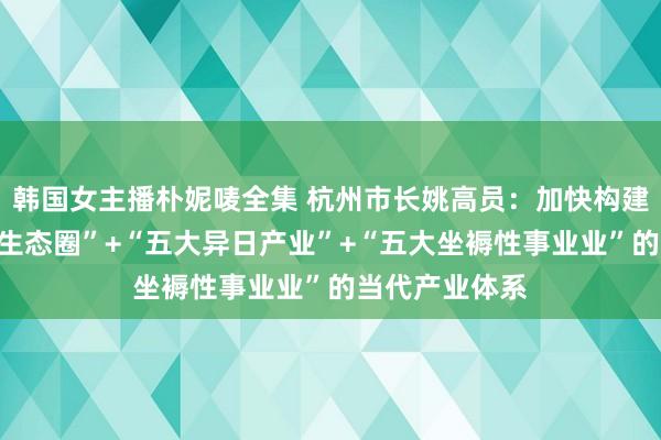 韩国女主播朴妮唛全集 杭州市长姚高员：加快构建以“五大产业生态圈”+“五大异日产业”+“五大坐褥性事业业”的当代产业体系