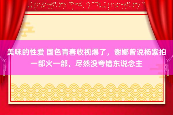 美味的性爱 国色青春收视爆了，谢娜曾说杨紫拍一部火一部，尽然没夸错东说念主
