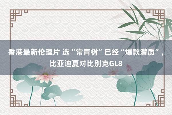 香港最新伦理片 选“常青树”已经“爆款潜质”，比亚迪夏对比别克GL8