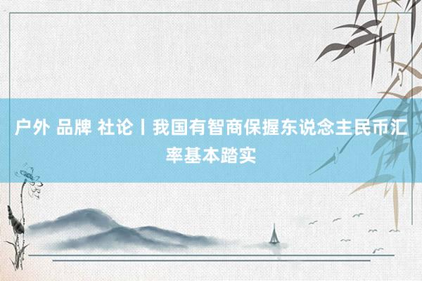 户外 品牌 社论丨我国有智商保握东说念主民币汇率基本踏实
