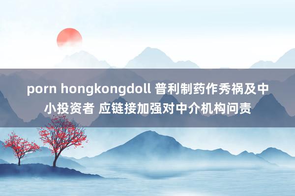 porn hongkongdoll 普利制药作秀祸及中小投资者 应链接加强对中介机构问责