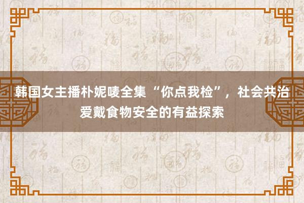 韩国女主播朴妮唛全集 “你点我检”，社会共治爱戴食物安全的有益探索
