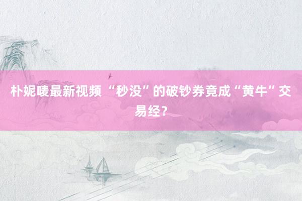朴妮唛最新视频 “秒没”的破钞券竟成“黄牛”交易经？