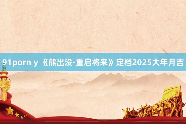 91porn y 《熊出没·重启将来》定档2025大年月吉