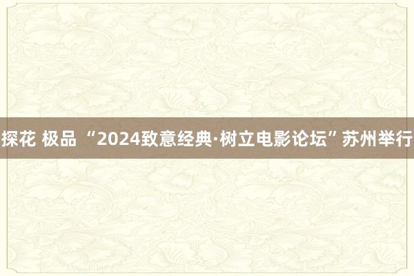 探花 极品 “2024致意经典·树立电影论坛”苏州举行