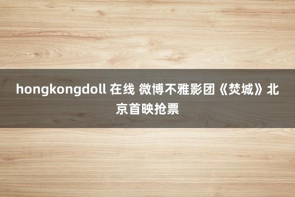 hongkongdoll 在线 微博不雅影团《焚城》北京首映抢票