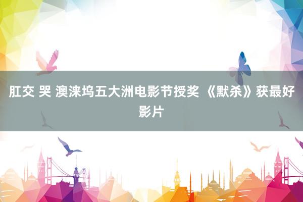 肛交 哭 澳涞坞五大洲电影节授奖 《默杀》获最好影片