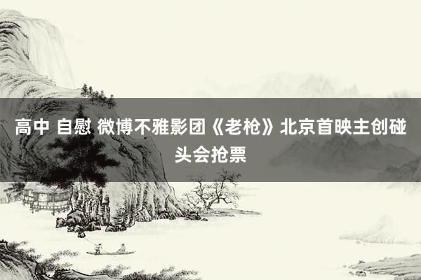 高中 自慰 微博不雅影团《老枪》北京首映主创碰头会抢票