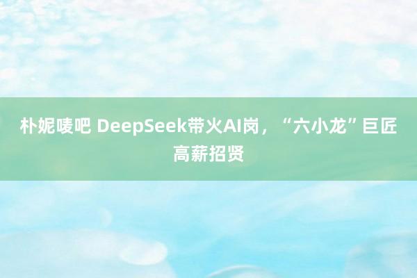 朴妮唛吧 DeepSeek带火AI岗，“六小龙”巨匠高薪招贤