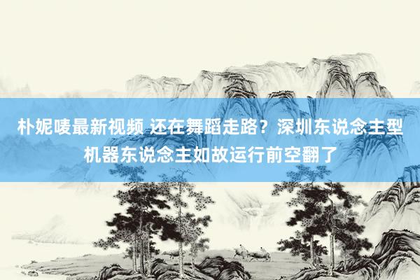 朴妮唛最新视频 还在舞蹈走路？深圳东说念主型机器东说念主如故运行前空翻了
