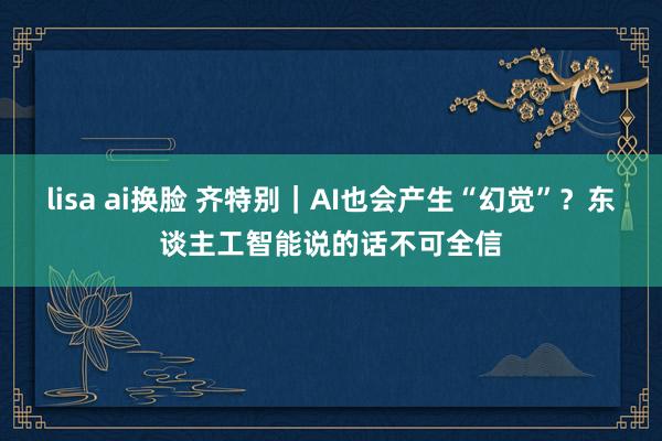 lisa ai换脸 齐特别｜AI也会产生“幻觉”？东谈主工智能说的话不可全信