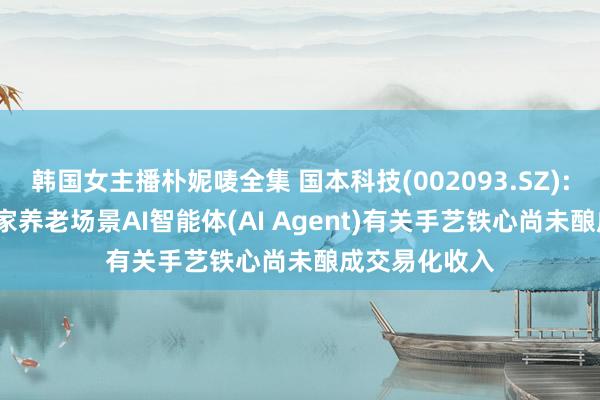 韩国女主播朴妮唛全集 国本科技(002093.SZ): 股价异动 居家养老场景AI智能体(AI Agent)有关手艺铁心尚未酿成交易化收入