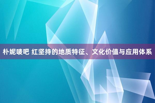 朴妮唛吧 红坚持的地质特征、文化价值与应用体系