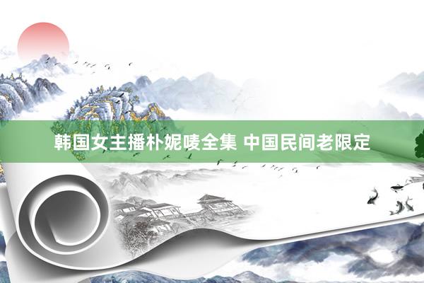韩国女主播朴妮唛全集 中国民间老限定