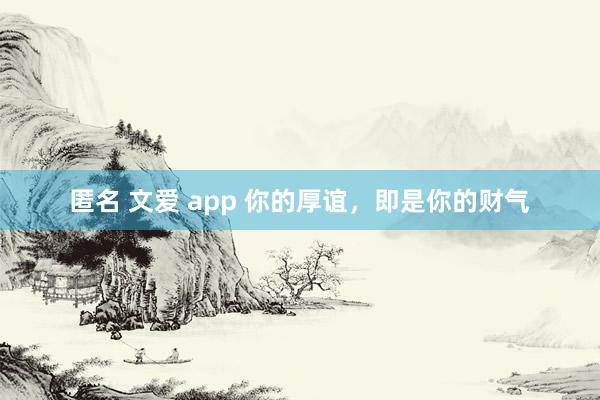 匿名 文爱 app 你的厚谊，即是你的财气