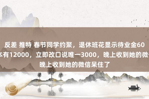 反差 推特 春节同学约聚，退休班花显示待业金6000，我本有12000，立即改口说唯一3000，晚上收到她的微信呆住了