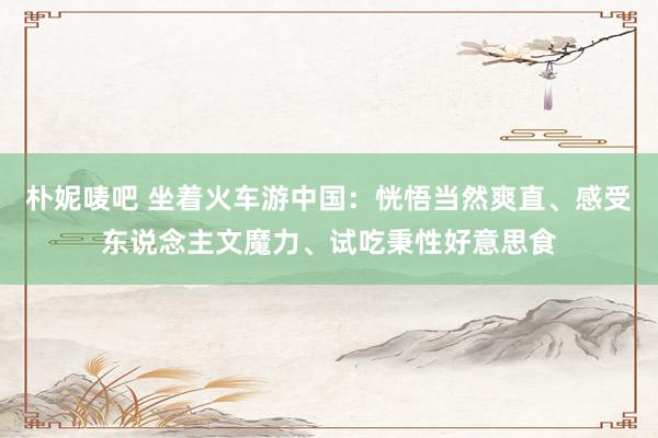 朴妮唛吧 坐着火车游中国：恍悟当然爽直、感受东说念主文魔力、试吃秉性好意思食