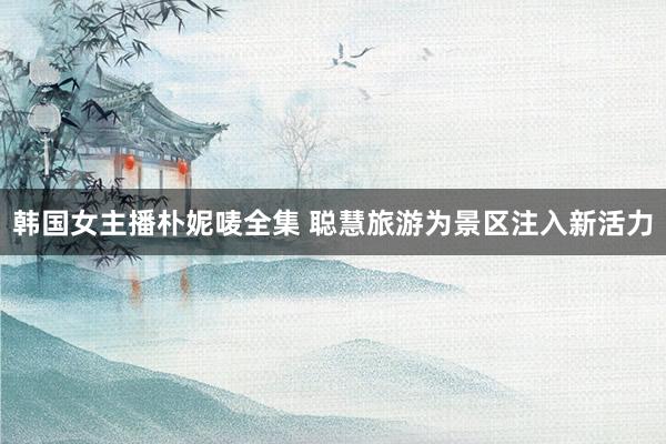 韩国女主播朴妮唛全集 聪慧旅游为景区注入新活力