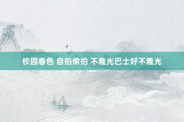 校园春色 自拍偷拍 不雅光巴士好不雅光