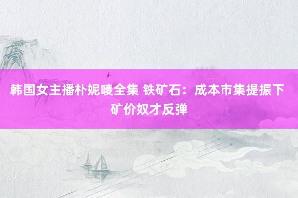 韩国女主播朴妮唛全集 铁矿石：成本市集提振下 矿价奴才反弹