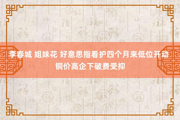 李春城 姐妹花 好意思指看护四个月来低位开动 铜价高企下破费受抑